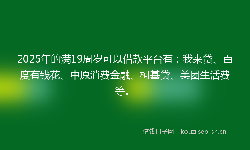 2025年的满19周岁可以借款平台有：我来贷、百度有钱花、中原消费金融、柯基贷、美团生活费等。
