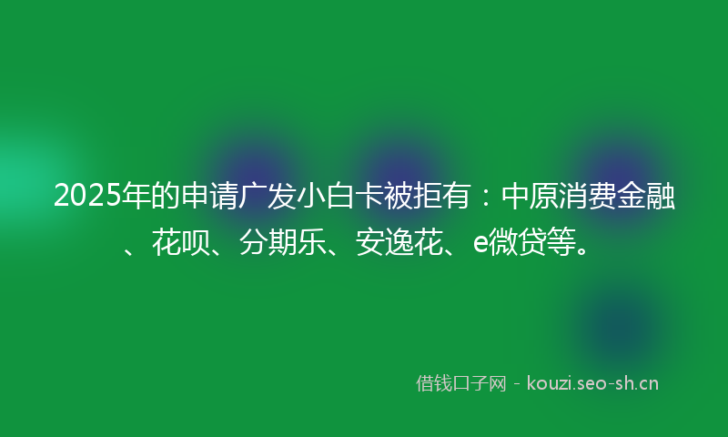 2025年的申请广发小白卡被拒有：中原消费金融、花呗、分期乐、安逸花、e微贷等。