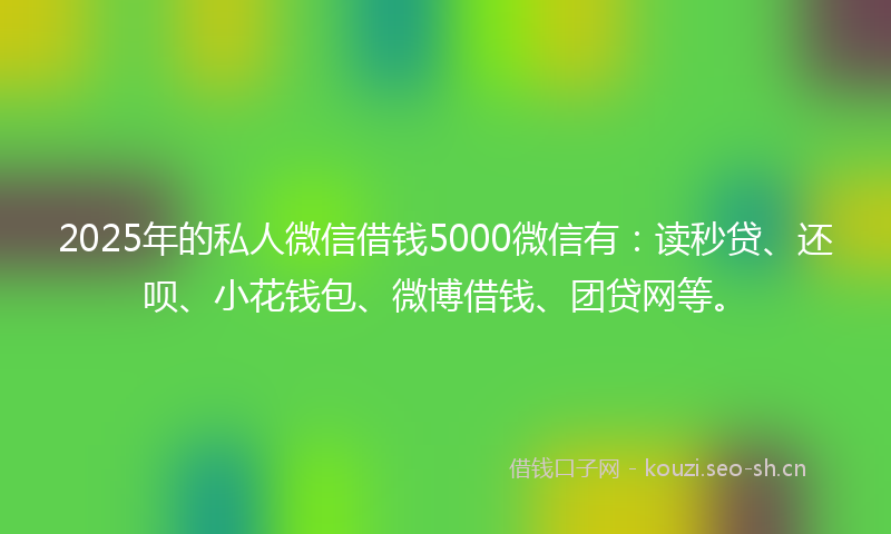 2025年的私人微信借钱5000微信有：读秒贷、还呗、小花钱包、微博借钱、团贷网等。