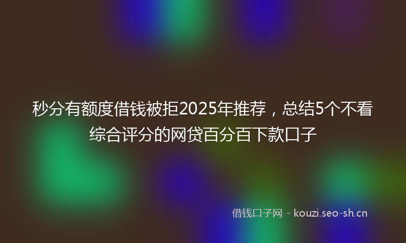 秒分有额度借钱被拒2025年推荐，总结5个不看综合评分的网贷百分百下款口子