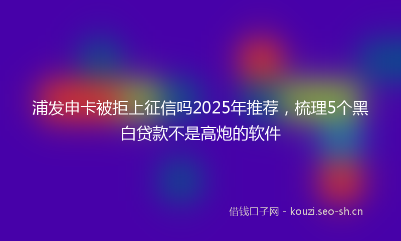 浦发申卡被拒上征信吗2025年推荐，梳理5个黑白贷款不是高炮的软件