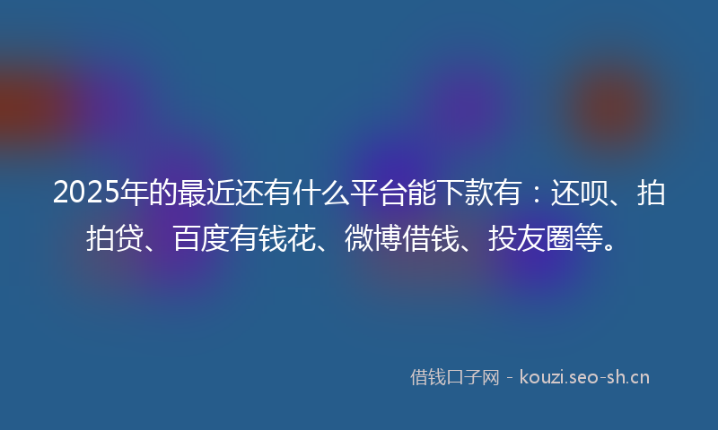 2025年的最近还有什么平台能下款有：还呗、拍拍贷、百度有钱花、微博借钱、投友圈等。