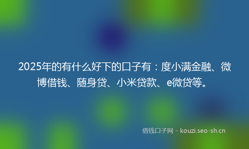 2025年的有什么好下的口子有：度小满金融、微博借钱、随身贷、小米贷款、e微贷等。