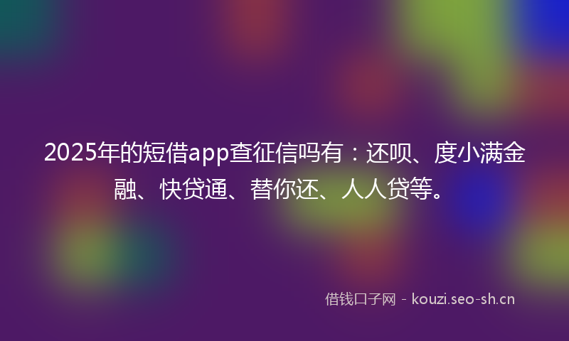 2025年的短借app查征信吗有：还呗、度小满金融、快贷通、替你还、人人贷等。