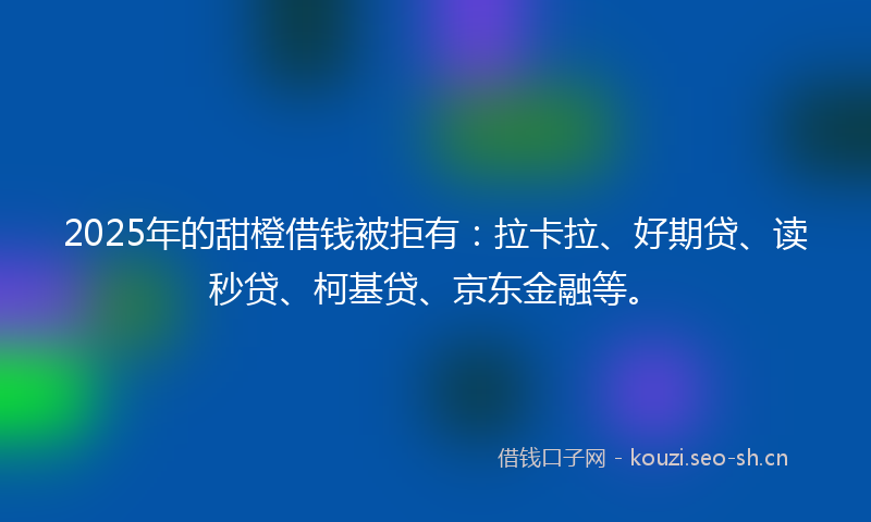 2025年的甜橙借钱被拒有：拉卡拉、好期贷、读秒贷、柯基贷、京东金融等。