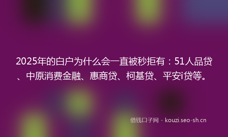 2025年的白户为什么会一直被秒拒有：51人品贷、中原消费金融、惠商贷、柯基贷、平安i贷等。