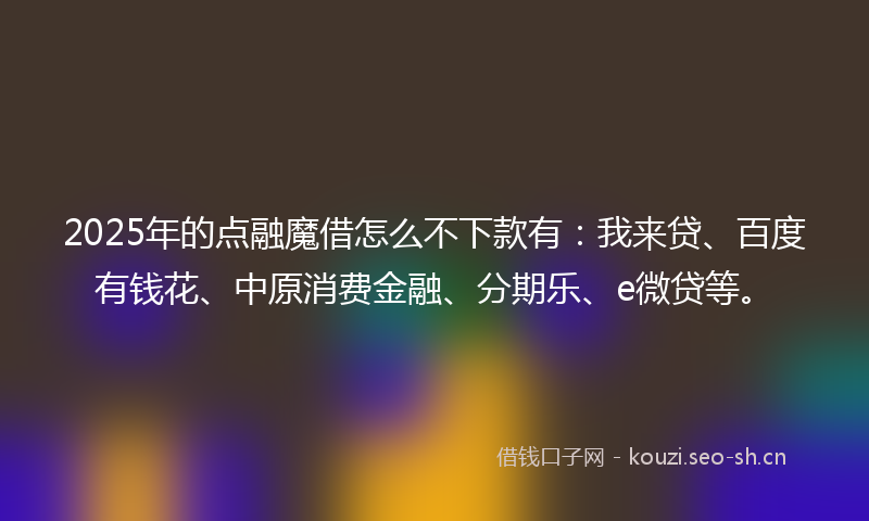 2025年的点融魔借怎么不下款有：我来贷、百度有钱花、中原消费金融、分期乐、e微贷等。