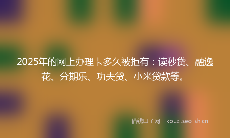 2025年的网上办理卡多久被拒有：读秒贷、融逸花、分期乐、功夫贷、小米贷款等。