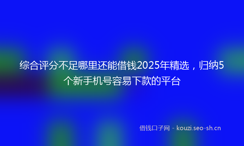 综合评分不足哪里还能借钱2025年精选，归纳5个新手机号容易下款的平台