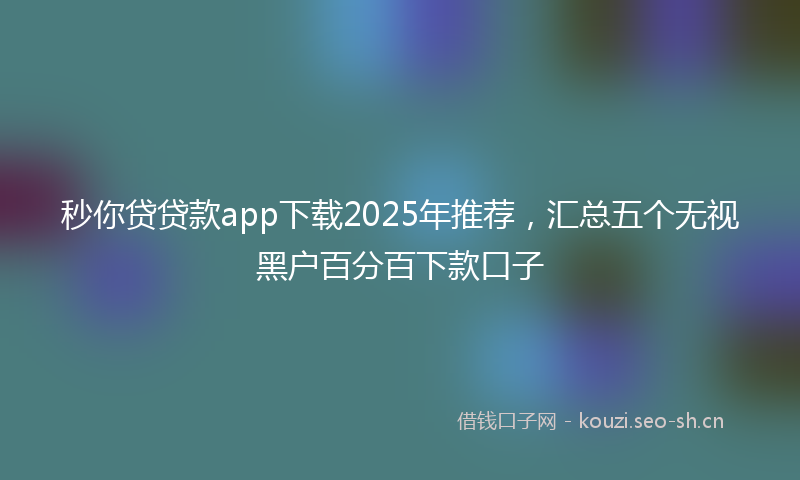 秒你贷贷款app下载2025年推荐，汇总五个无视黑户百分百下款口子