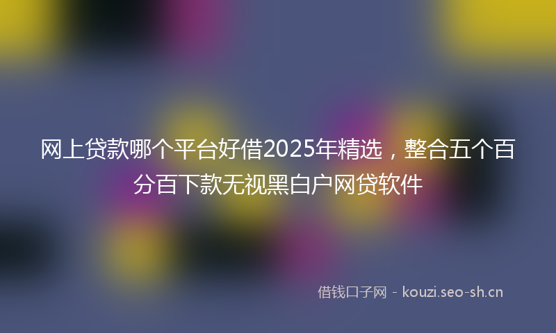 网上贷款哪个平台好借2025年精选，整合五个百分百下款无视黑白户网贷软件