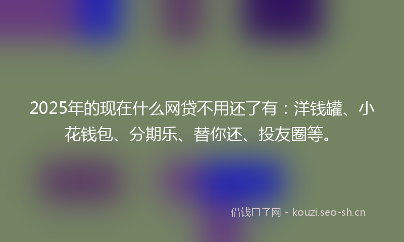 2025年的现在什么网贷不用还了有：洋钱罐、小花钱包、分期乐、替你还、投友圈等。