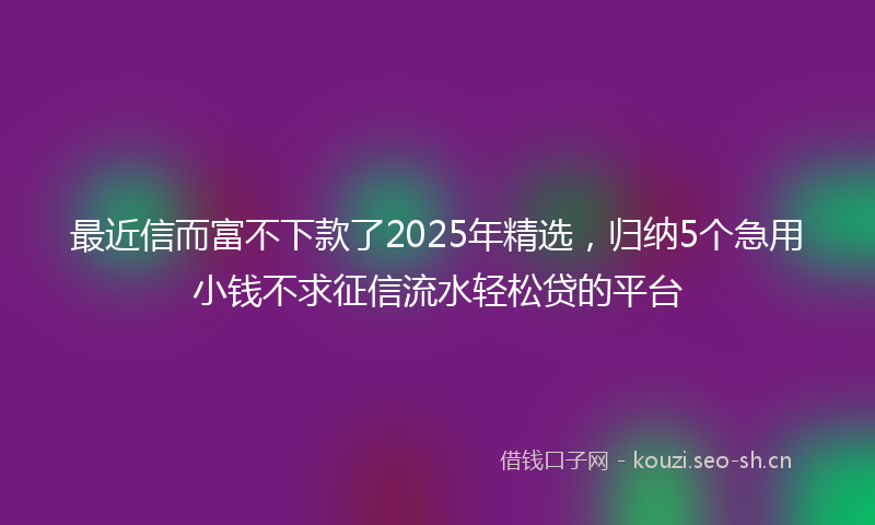 最近信而富不下款了2025年精选，归纳5个急用小钱不求征信流水轻松贷的平台