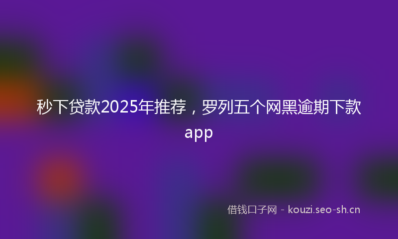 秒下贷款2025年推荐，罗列五个网黑逾期下款app