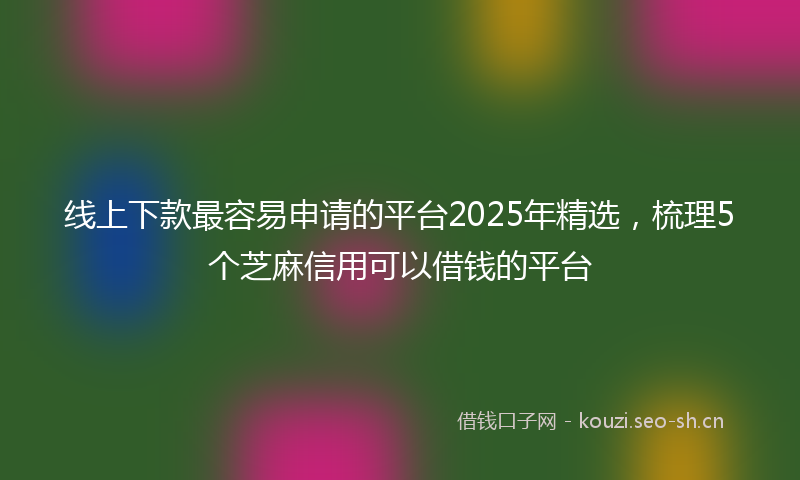 线上下款最容易申请的平台2025年精选，梳理5个芝麻信用可以借钱的平台