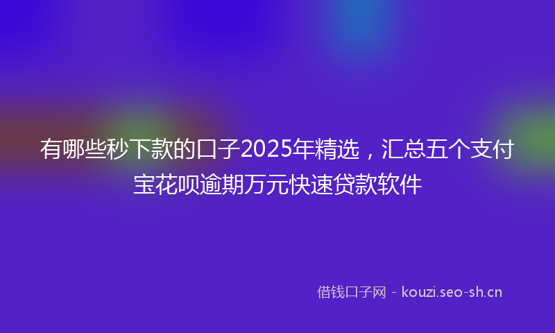 有哪些秒下款的口子2025年精选，汇总五个支付宝花呗逾期万元快速贷款软件