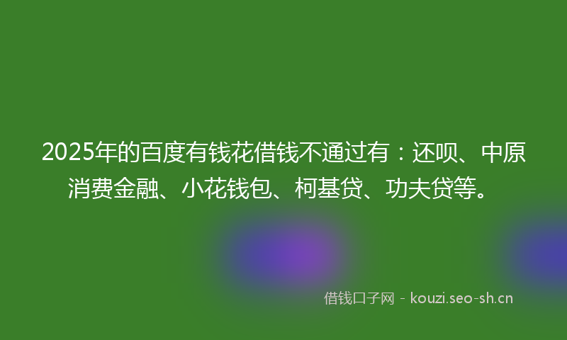 2025年的百度有钱花借钱不通过有：还呗、中原消费金融、小花钱包、柯基贷、功夫贷等。
