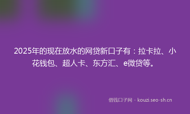 2025年的现在放水的网贷新口子有：拉卡拉、小花钱包、超人卡、东方汇、e微贷等。