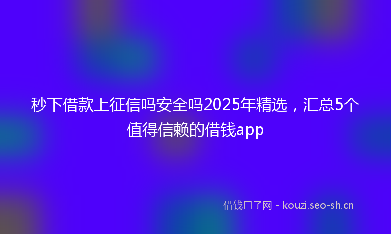 秒下借款上征信吗安全吗2025年精选，汇总5个值得信赖的借钱app