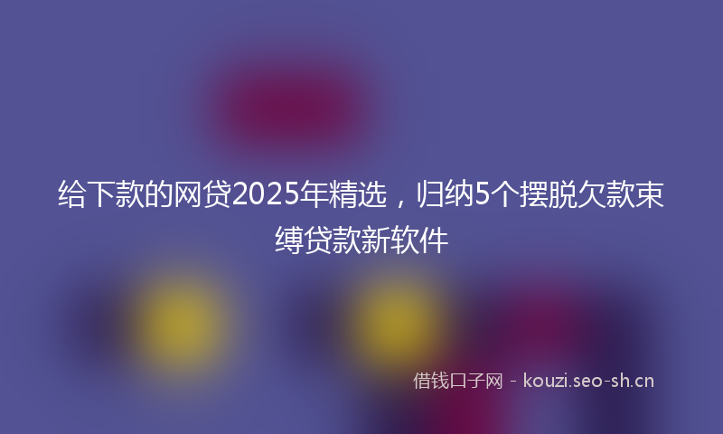 给下款的网贷2025年精选，归纳5个摆脱欠款束缚贷款新软件