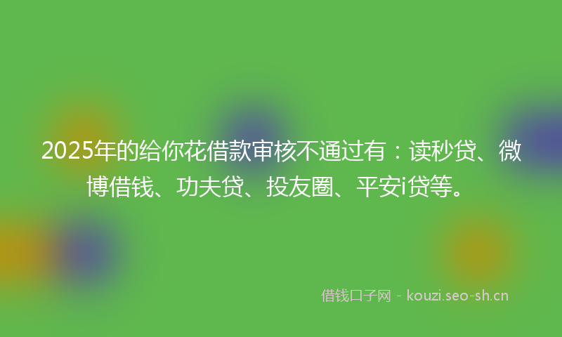 2025年的给你花借款审核不通过有：读秒贷、微博借钱、功夫贷、投友圈、平安i贷等。