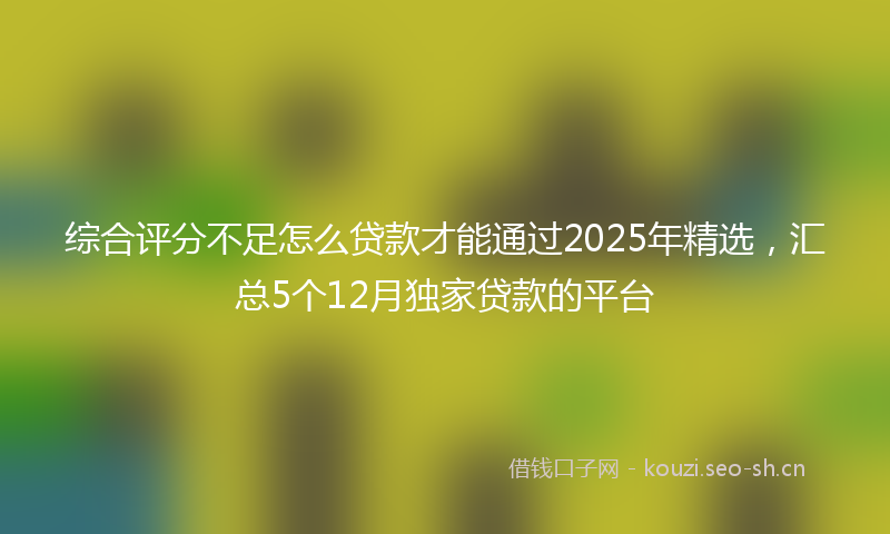 综合评分不足怎么贷款才能通过2025年精选，汇总5个12月独家贷款的平台