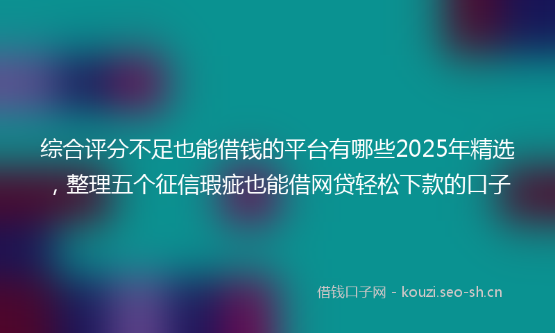 综合评分不足也能借钱的平台有哪些2025年精选，整理五个征信瑕疵也能借网贷轻松下款的口子