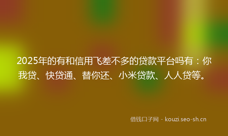 2025年的有和信用飞差不多的贷款平台吗有：你我贷、快贷通、替你还、小米贷款、人人贷等。