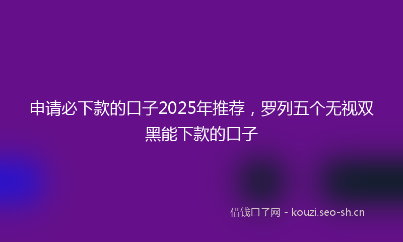 申请必下款的口子2025年推荐，罗列五个无视双黑能下款的口子