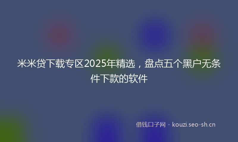 米米贷下载专区2025年精选，盘点五个黑户无条件下款的软件