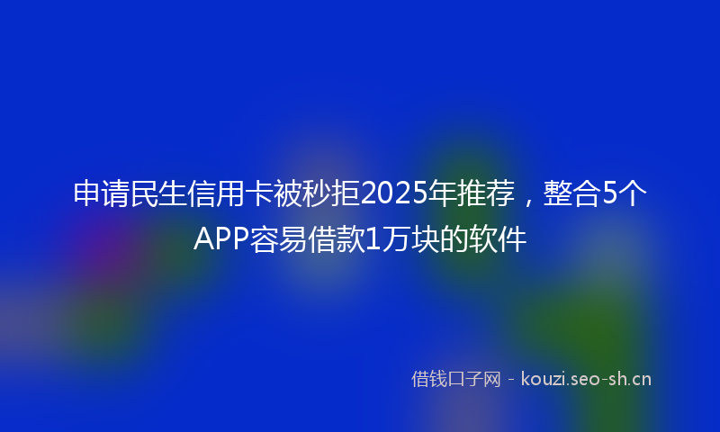 申请民生信用卡被秒拒2025年推荐，整合5个APP容易借款1万块的软件