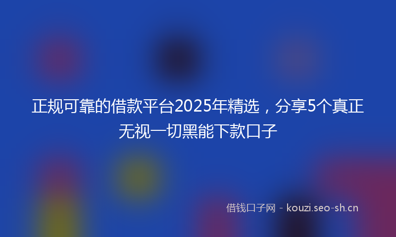 正规可靠的借款平台2025年精选，分享5个真正无视一切黑能下款口子