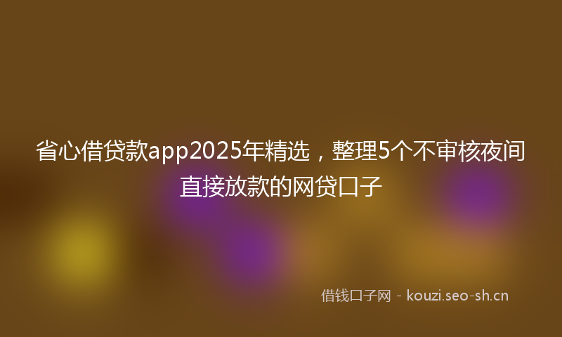 省心借贷款app2025年精选，整理5个不审核夜间直接放款的网贷口子