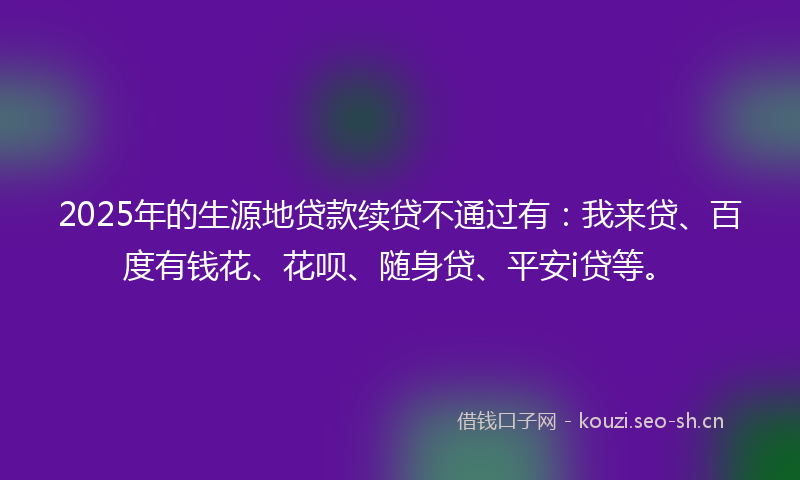 2025年的生源地贷款续贷不通过有：我来贷、百度有钱花、花呗、随身贷、平安i贷等。