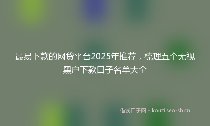 最易下款的网贷平台2025年推荐，梳理五个无视黑户下款口子名单大全