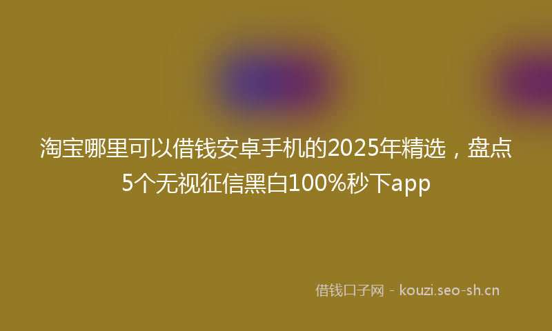 淘宝哪里可以借钱安卓手机的2025年精选，盘点5个无视征信黑白100%秒下app