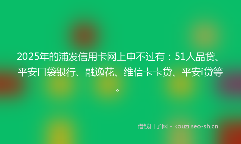 2025年的浦发信用卡网上申不过有：51人品贷、平安口袋银行、融逸花、维信卡卡贷、平安i贷等。