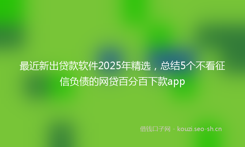 最近新出贷款软件2025年精选，总结5个不看征信负债的网贷百分百下款app