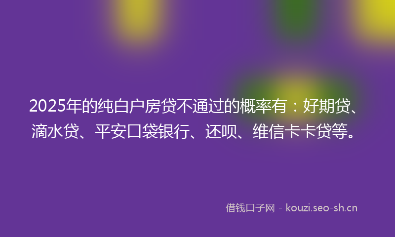 2025年的纯白户房贷不通过的概率有：好期贷、滴水贷、平安口袋银行、还呗、维信卡卡贷等。