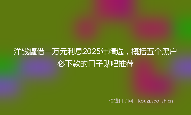 洋钱罐借一万元利息2025年精选，概括五个黑户必下款的口子贴吧推荐