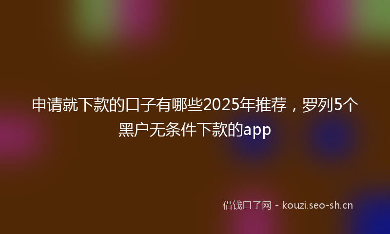 申请就下款的口子有哪些2025年推荐，罗列5个黑户无条件下款的app