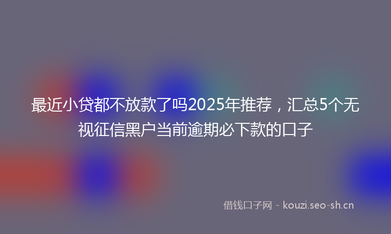 最近小贷都不放款了吗2025年推荐，汇总5个无视征信黑户当前逾期必下款的口子