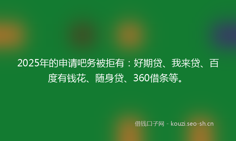 2025年的申请吧务被拒有：好期贷、我来贷、百度有钱花、随身贷、360借条等。