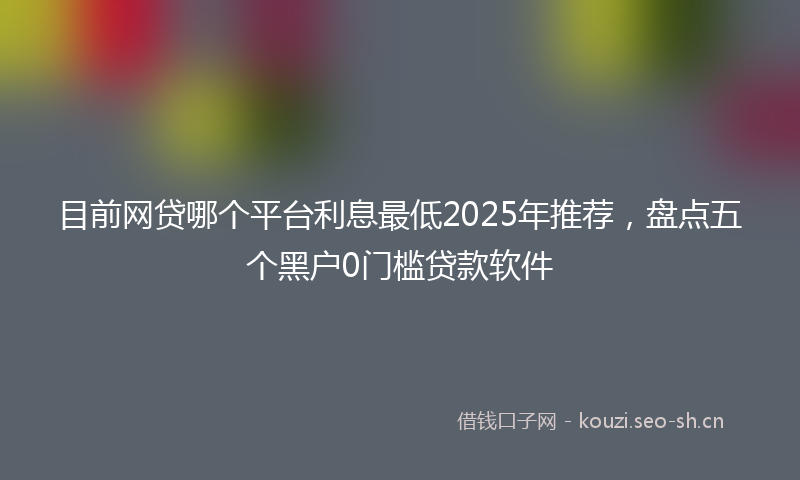 目前网贷哪个平台利息最低2025年推荐，盘点五个黑户0门槛贷款软件