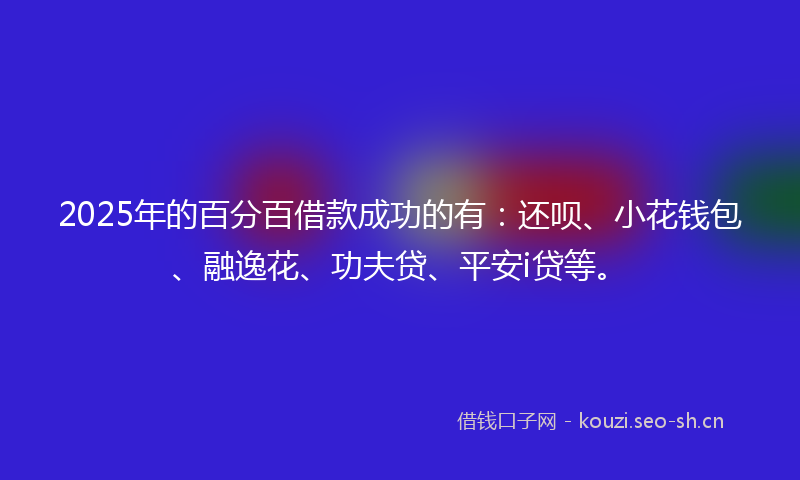 2025年的百分百借款成功的有：还呗、小花钱包、融逸花、功夫贷、平安i贷等。