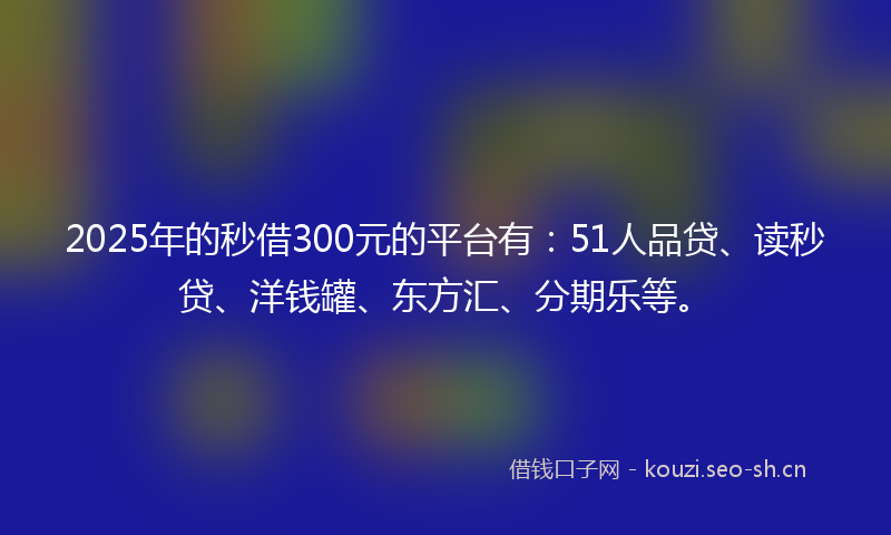 2025年的秒借300元的平台有：51人品贷、读秒贷、洋钱罐、东方汇、分期乐等。