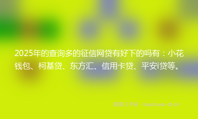 2025年的查询多的征信网贷有好下的吗有：小花钱包、柯基贷、东方汇、信用卡贷、平安i贷等。