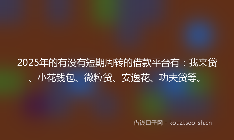 2025年的有没有短期周转的借款平台有：我来贷、小花钱包、微粒贷、安逸花、功夫贷等。