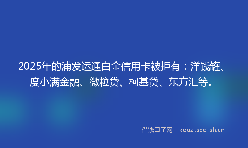 2025年的浦发运通白金信用卡被拒有：洋钱罐、度小满金融、微粒贷、柯基贷、东方汇等。