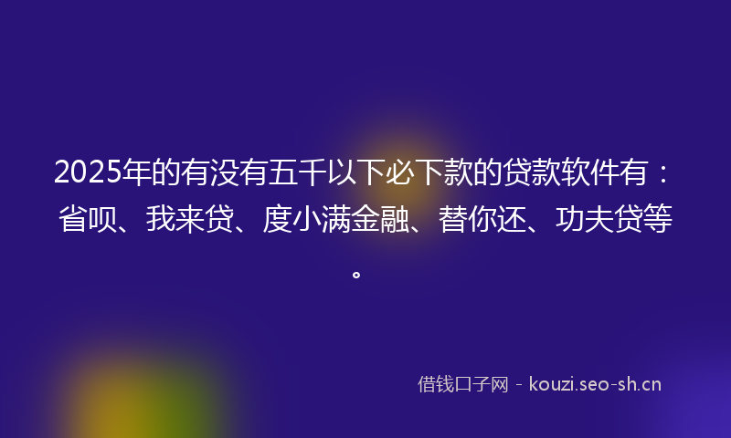 2025年的有没有五千以下必下款的贷款软件有：省呗、我来贷、度小满金融、替你还、功夫贷等。